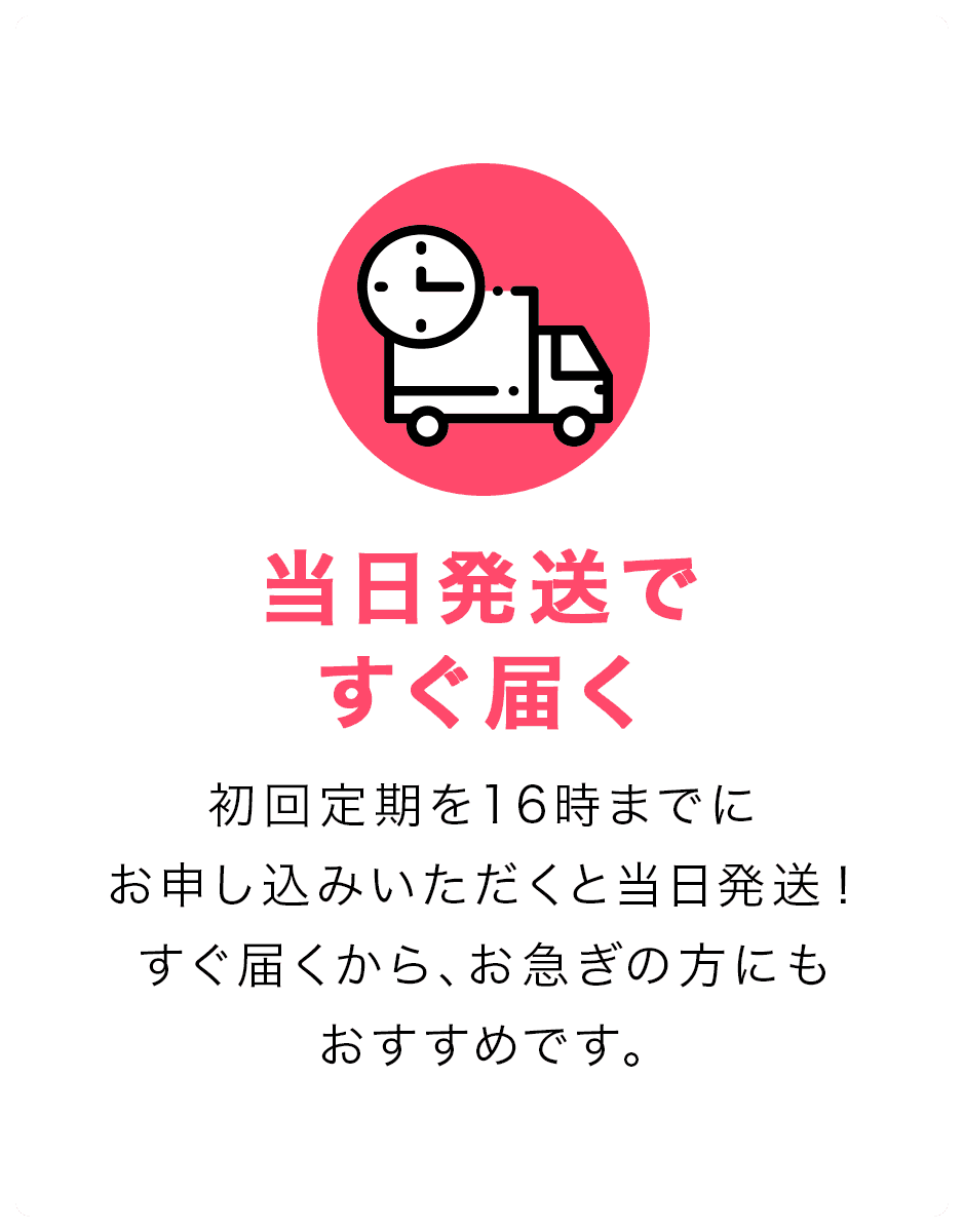 当日発送ですぐ届く。初回定期を16時までにお申し込みいただくと当日発送！すぐ届くから、お急ぎの方にもおすすめです。