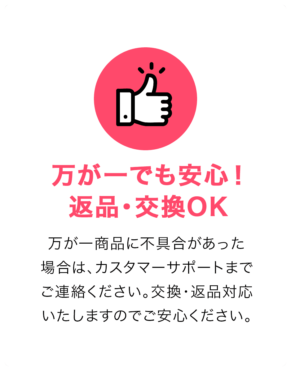 万が一でも安心！返品・交換OK。万が一商品に不具合があった場合は、カスタマーサポートまでご連絡ください。交換・返品対応いたしますのでご安心ください。