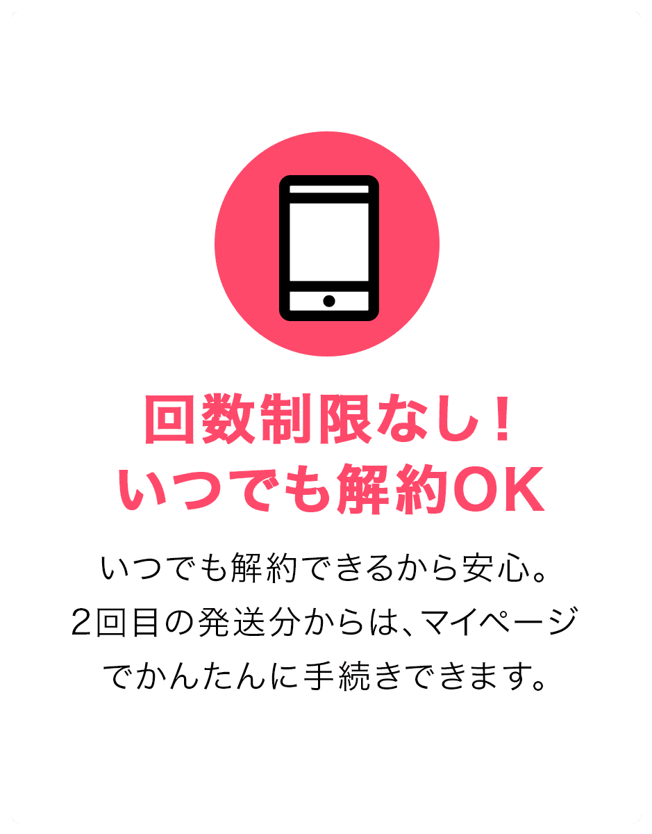 回数制限なし！いつでも解約OK。いつでも解約できるから安心。2回目の発送分からは、マイページでかんたんに手続きできます。