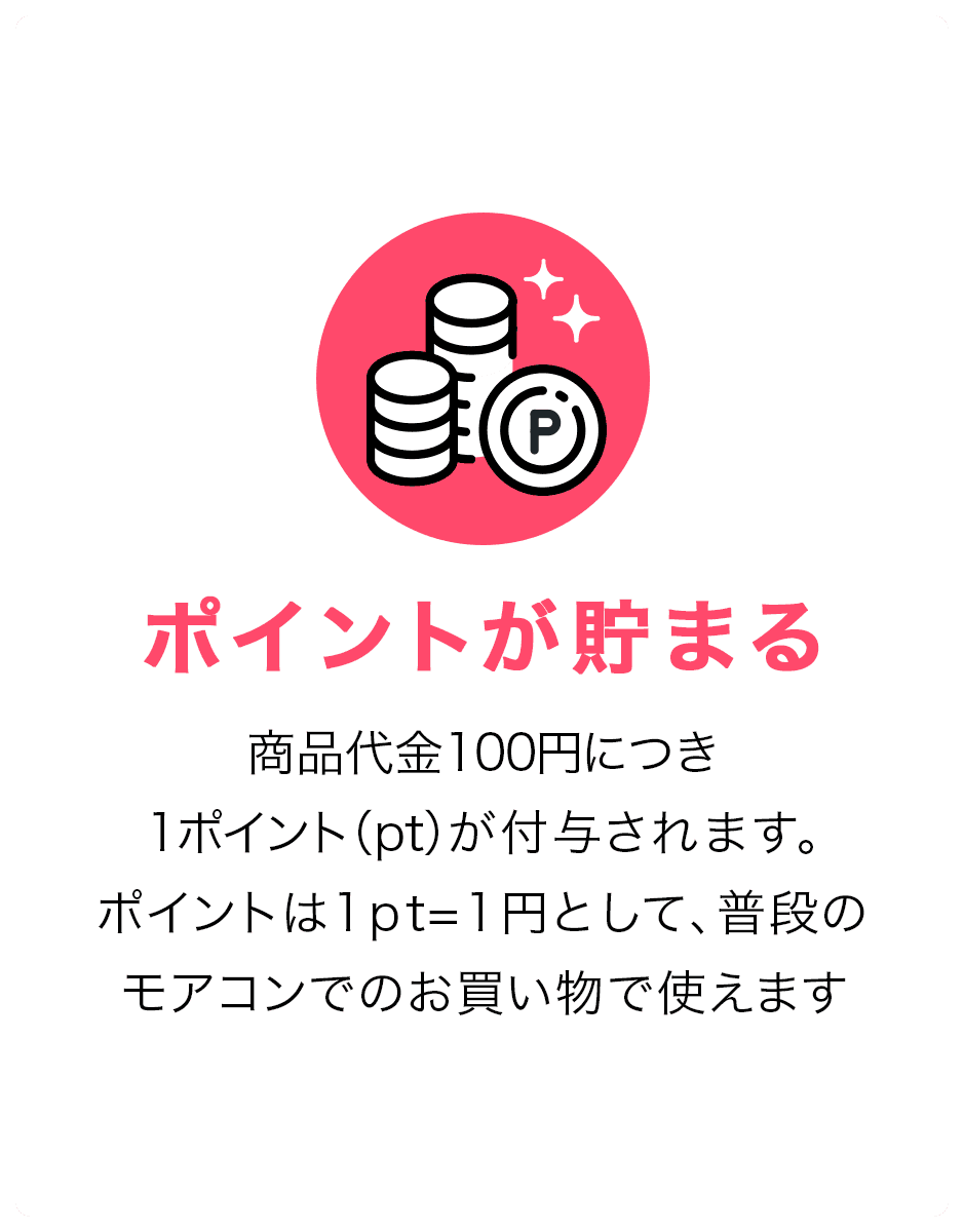 ポイントが貯まる。商品代金100円につき1ポイント(pt)が付与されます。ポイントは1pt=1円として、普段のモアコンでのお買い物で使えます