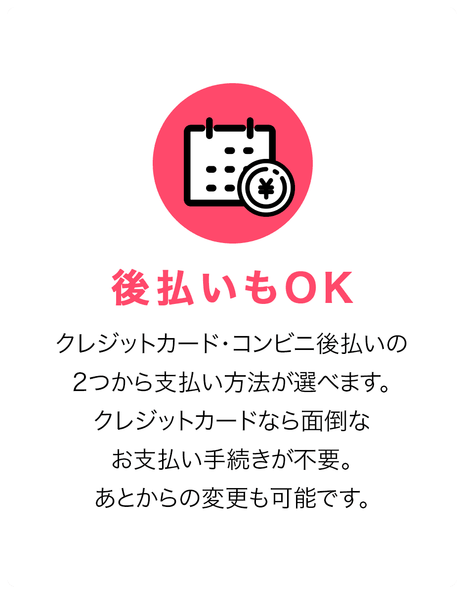 後払いもOK。クレジットカード・コンビニ後払いの2つから支払い方法が選べます。クレジットカードなら面倒なお支払い手続きが不要。あとからの変更も可能です。